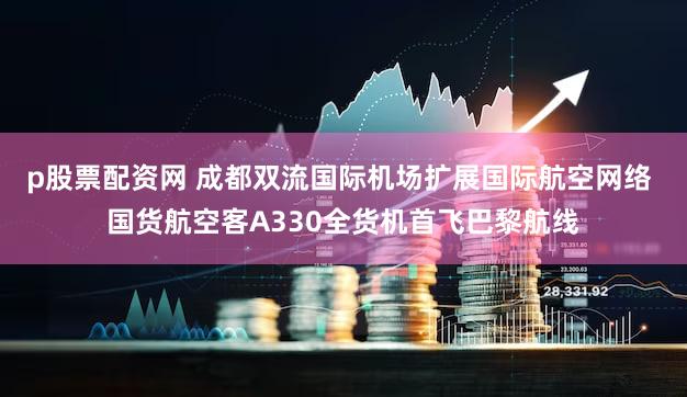 p股票配资网 成都双流国际机场扩展国际航空网络 国货航空客A330全货机首飞巴黎航线