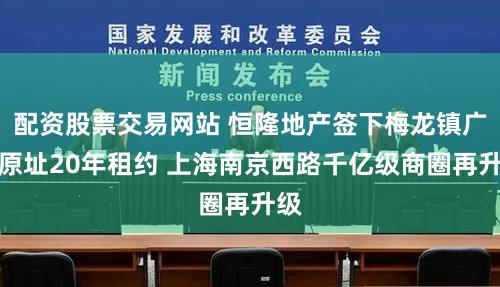 配资股票交易网站 恒隆地产签下梅龙镇广场原址20年租约 上海南京西路千亿级商圈再升级