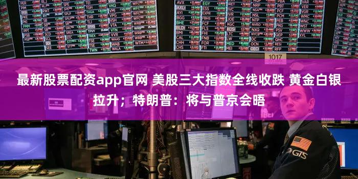 最新股票配资app官网 美股三大指数全线收跌 黄金白银拉升;特朗普:将与普京会晤