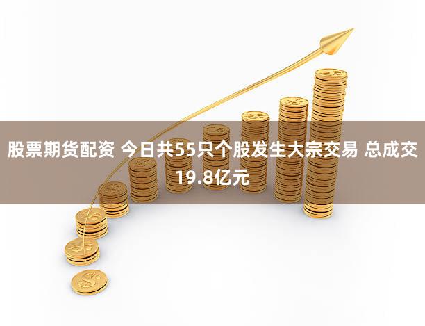 股票期货配资 今日共55只个股发生大宗交易 总成交19.8亿元