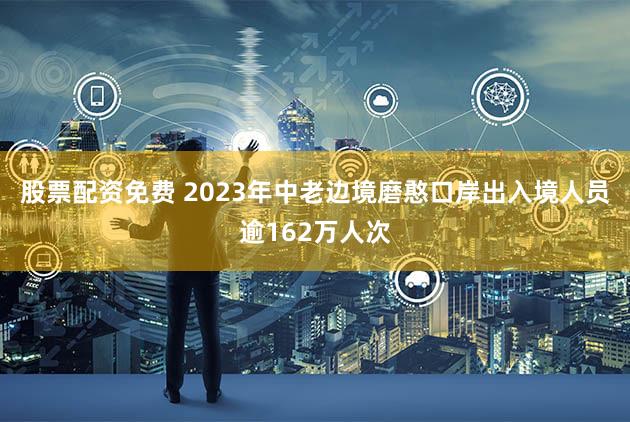 股票配资免费 2023年中老边境磨憨口岸出入境人员逾162万人次