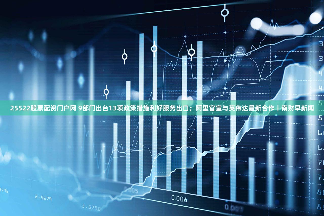 25522股票配资门户网 9部门出台13项政策措施利好服务出口；阿里官宣与英伟达最新合作｜南财早新闻