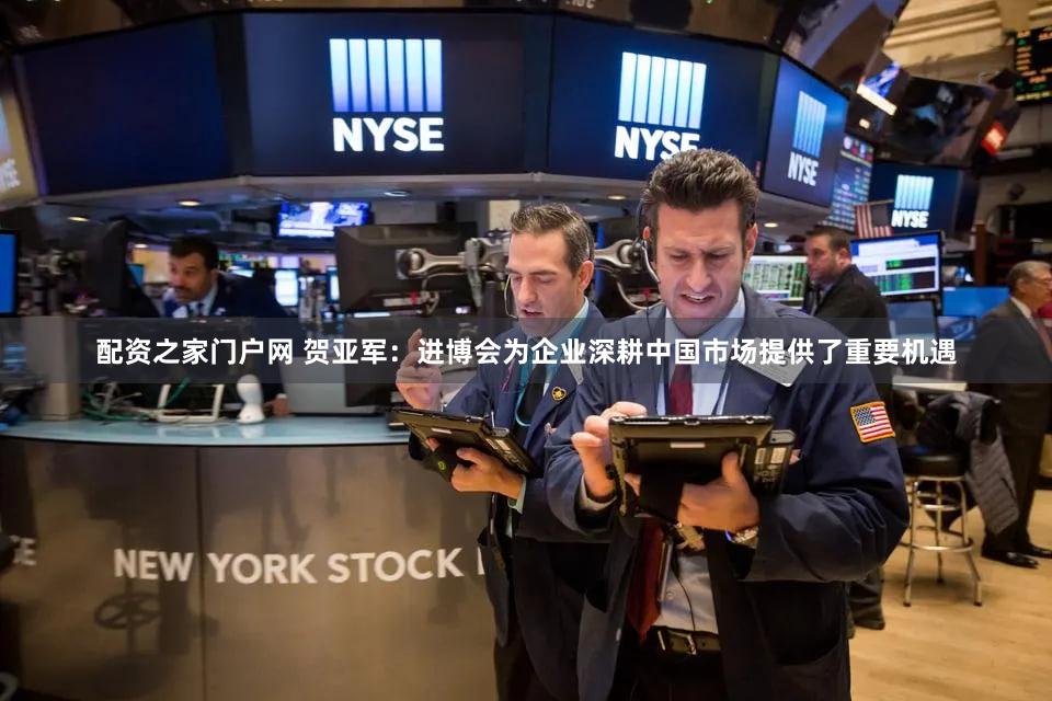 配资之家门户网 贺亚军:进博会为企业深耕中国市场提供了重要机遇