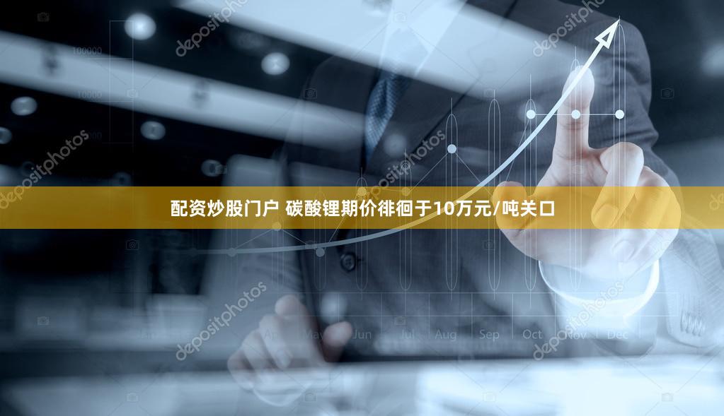 配资炒股门户 碳酸锂期价徘徊于10万元/吨关口