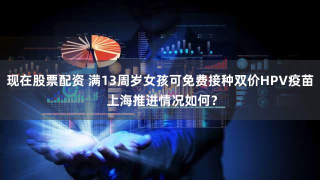 现在股票配资 满13周岁女孩可免费接种双价HPV疫苗 上海推进情况如何？