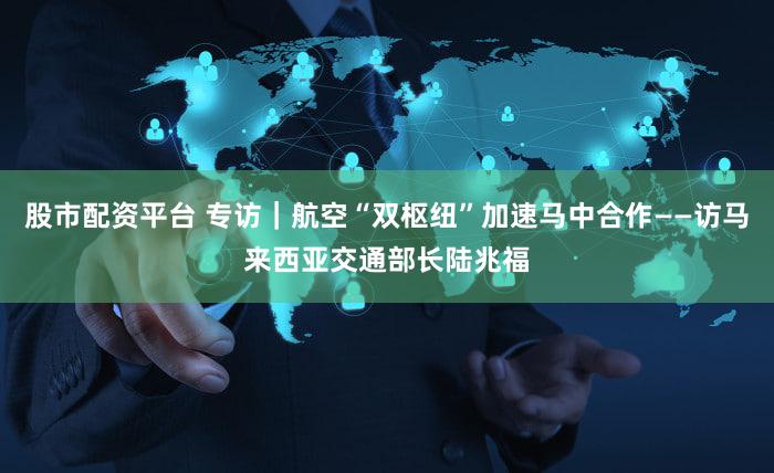 股市配资平台 专访｜航空“双枢纽”加速马中合作——访马来西亚交通部长陆兆福