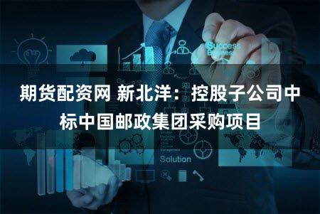期货配资网 新北洋：控股子公司中标中国邮政集团采购项目