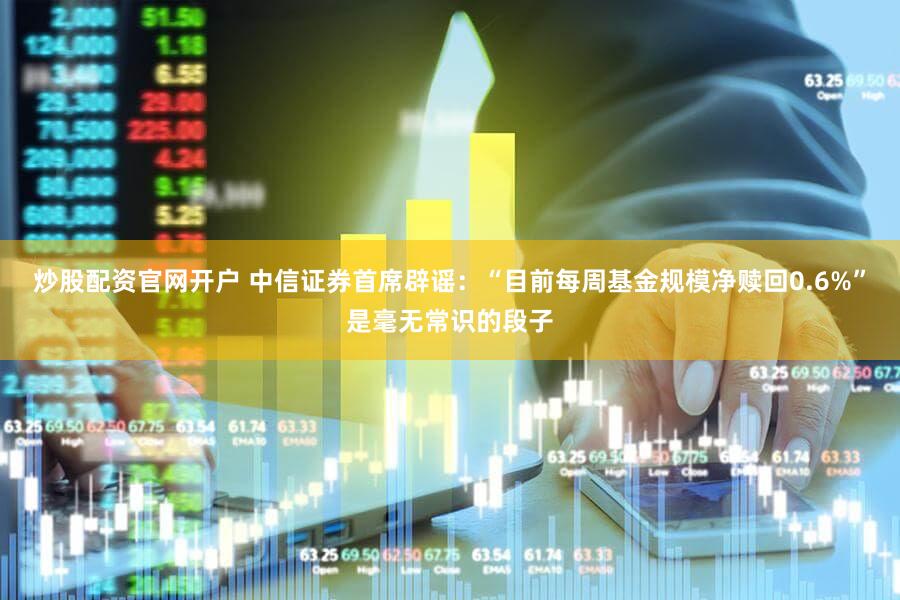 炒股配资官网开户 中信证券首席辟谣：“目前每周基金规模净赎回0.6%”是毫无常识的段子