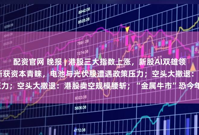 配资官网 晚报 | 港股三大指数上涨，新股AI双雄领衔市场热点，AI医疗融合创新获资本青睐，电池与光伏股遭遇政策压力；空头大撤退：港股卖空规模腰斩；“金属牛市”恐今年戛然而止？