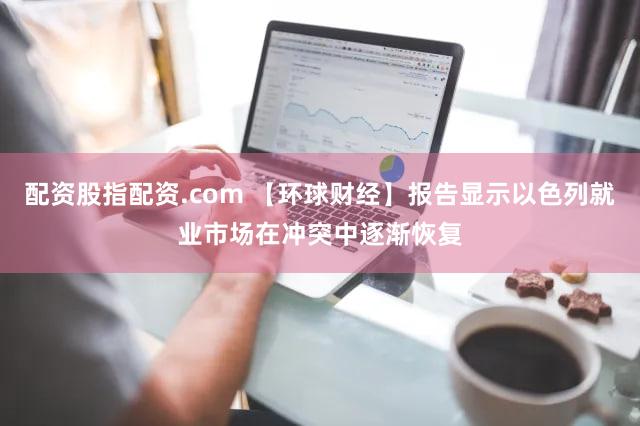 配资股指配资.com 【环球财经】报告显示以色列就业市场在冲突中逐渐恢复