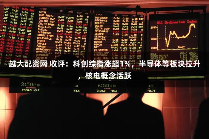 越大配资网 收评：科创综指涨超1%，半导体等板块拉升，核电概念活跃