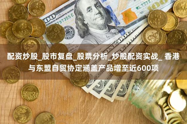 配资炒股_股市复盘_股票分析_炒股配资实战_ 香港与东盟自贸协定涵盖产品增至近600项