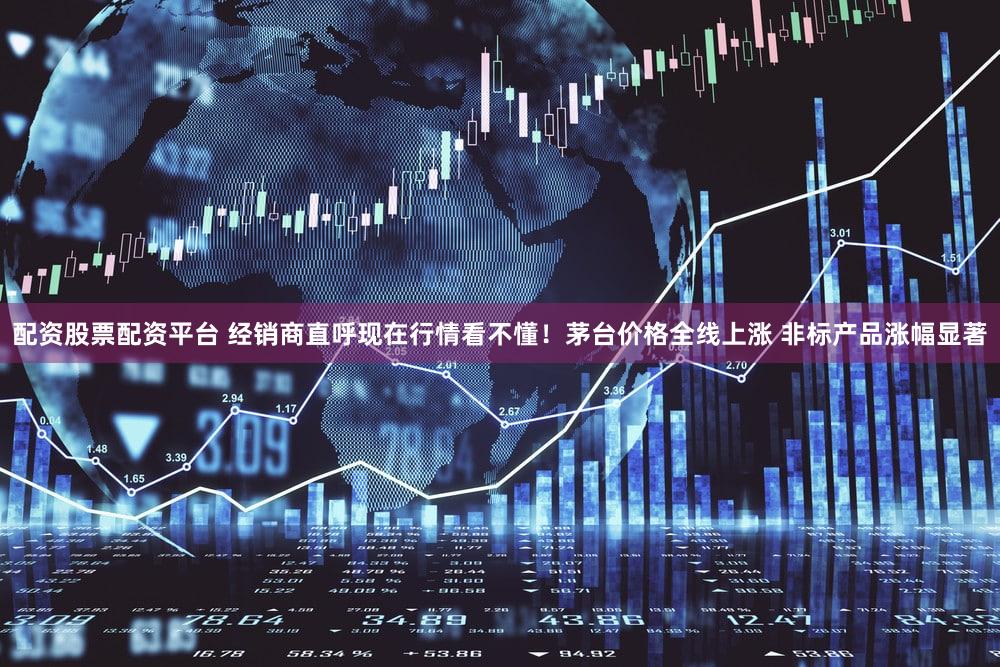 配资股票配资平台 经销商直呼现在行情看不懂！茅台价格全线上涨 非标产品涨幅显著