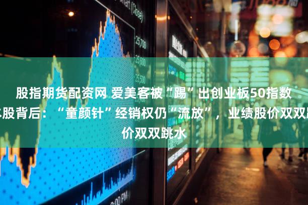 股指期货配资网 爱美客被“踢”出创业板50指数样本股背后:“童颜针”经销权仍“流放”,业绩股价双双跳水