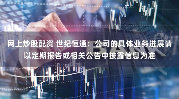 网上炒股配资 世纪恒通：公司的具体业务进展请以定期报告或相关公告中披露信息为准