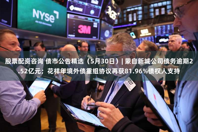 股票配资咨询 债市公告精选(5月30日)| 蒙自新城公司债务逾期2.52亿元;花样年境外债重组协议再获81.96%债权人支持