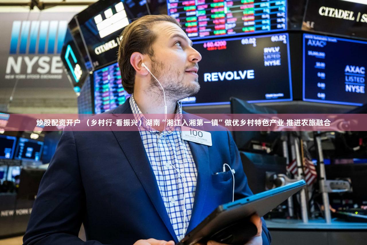炒股配资开户 （乡村行·看振兴）湖南“湘江入湘第一镇”做优乡村特色产业 推进农旅融合