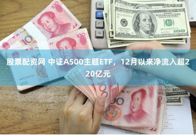 股票配资网 中证A500主题ETF，12月以来净流入超220亿元