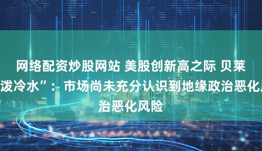 网络配资炒股网站 美股创新高之际 贝莱德“泼冷水”：市场尚未充分认识到地缘政治恶化风险