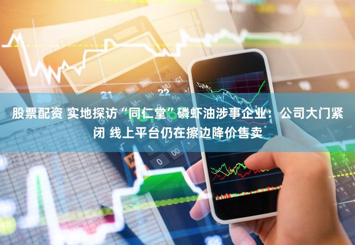 股票配资 实地探访“同仁堂”磷虾油涉事企业：公司大门紧闭 线上平台仍在擦边降价售卖