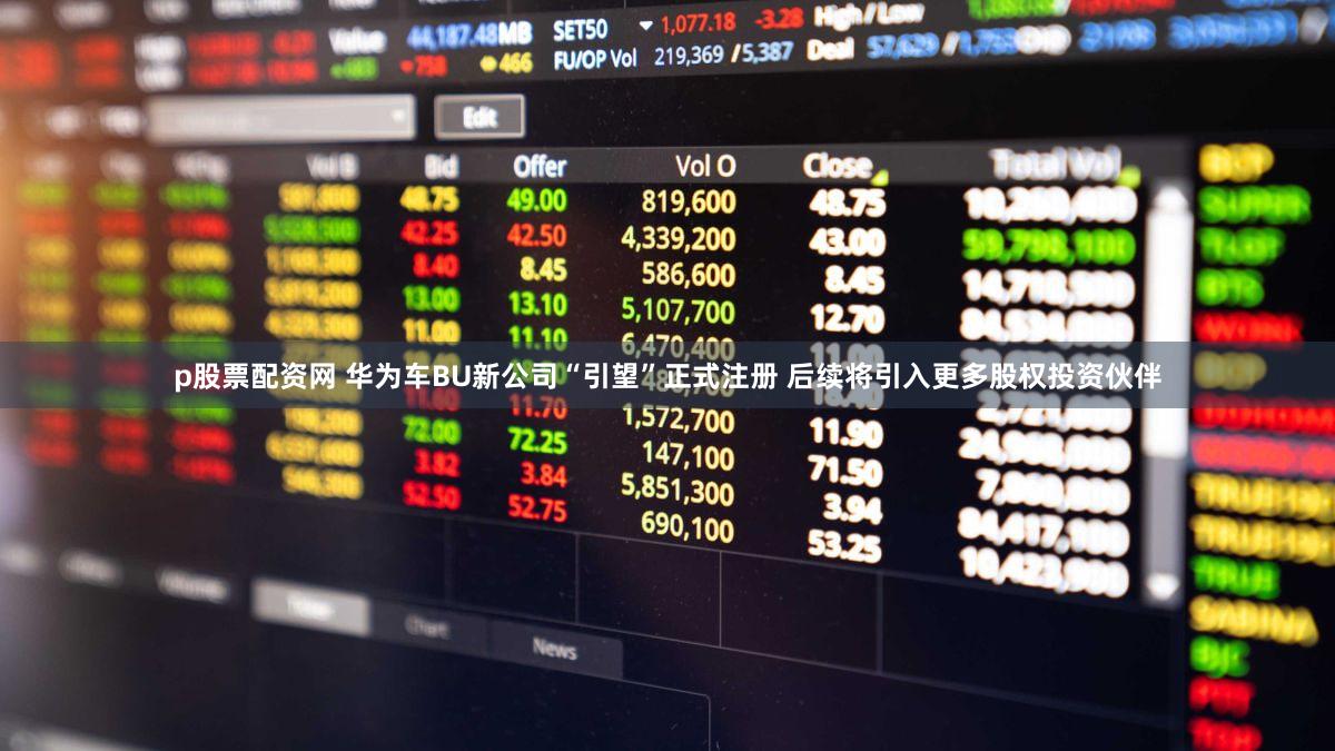 p股票配资网 华为车BU新公司“引望”正式注册 后续将引入更多股权投资伙伴