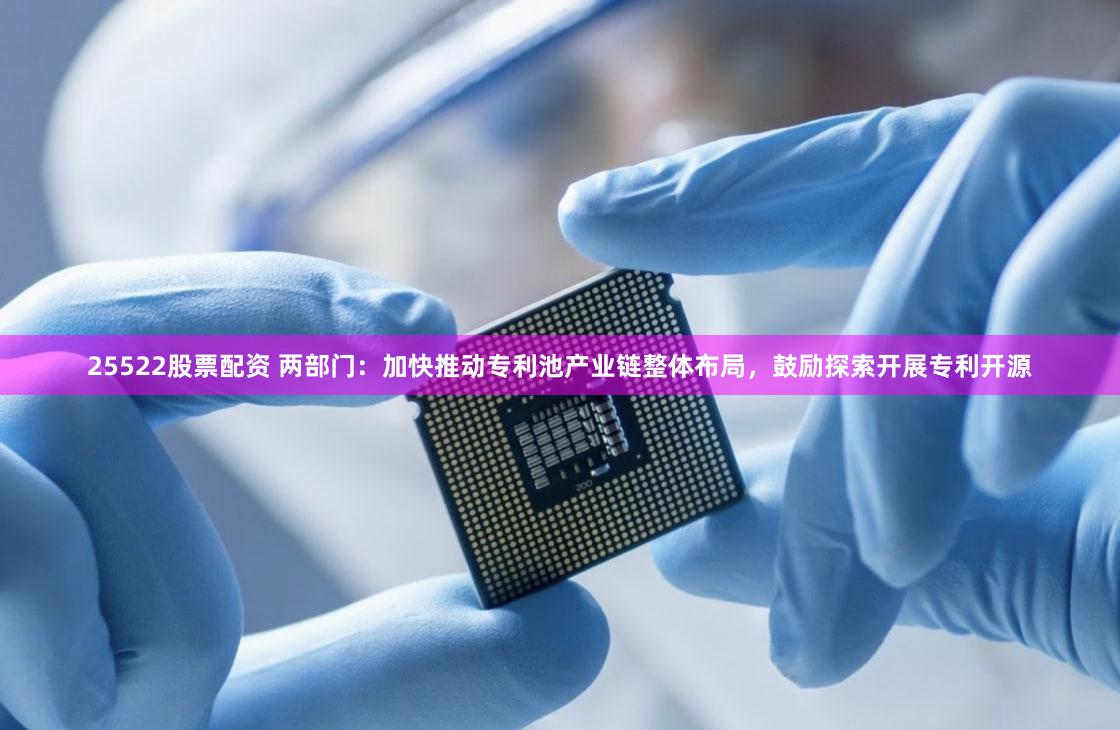25522股票配资 两部门：加快推动专利池产业链整体布局，鼓励探索开展专利开源