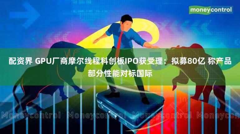 配资界 GPU厂商摩尔线程科创板IPO获受理:拟募80亿 称产品部分性能对标国际