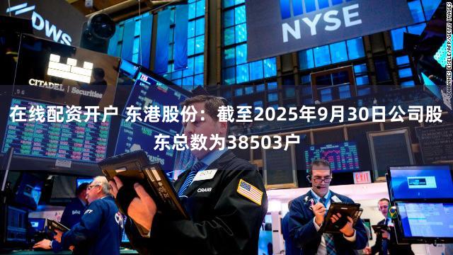 在线配资开户 东港股份：截至2025年9月30日公司股东总数为38503户