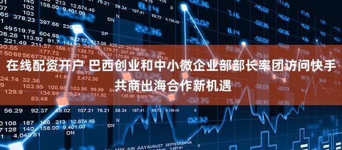 在线配资开户 巴西创业和中小微企业部部长率团访问快手 共商出海合作新机遇