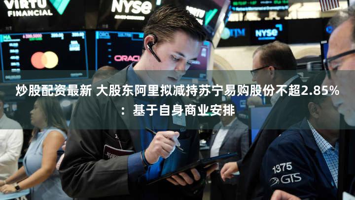 炒股配资最新 大股东阿里拟减持苏宁易购股份不超2.85%:基于自身商业安排