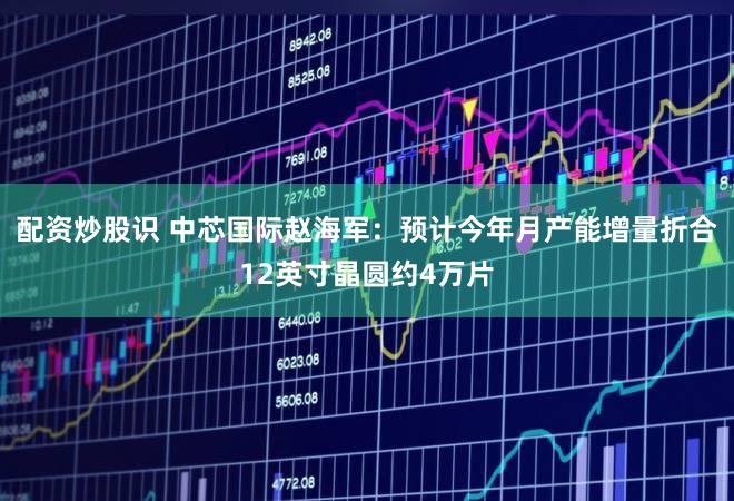 配资炒股识 中芯国际赵海军：预计今年月产能增量折合12英寸晶圆约4万片