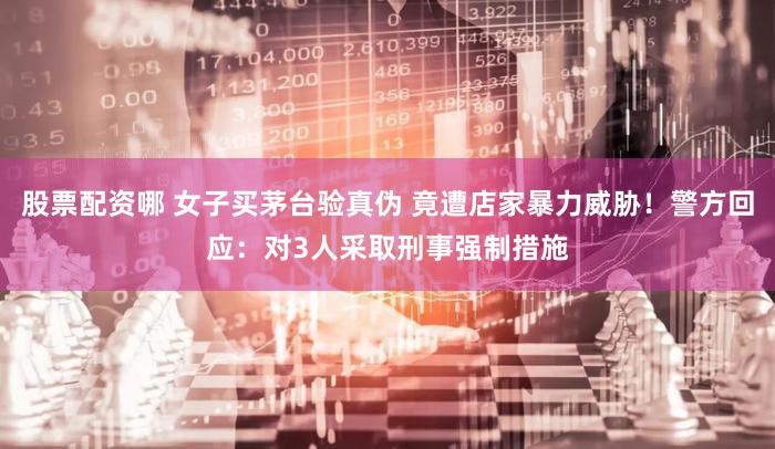 股票配资哪 女子买茅台验真伪 竟遭店家暴力威胁!警方回应:对3人采取刑事强制措施