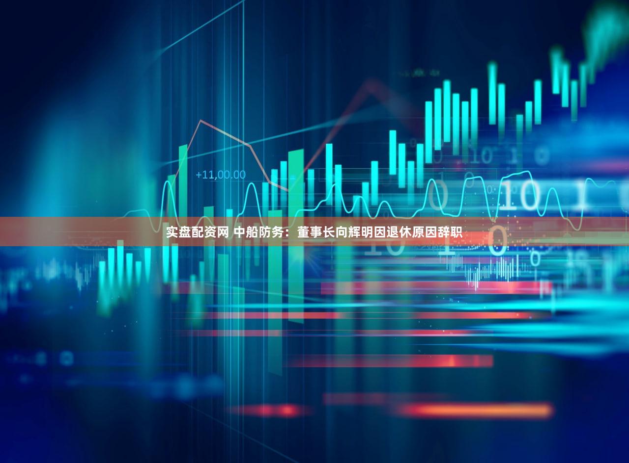 实盘配资网 中船防务：董事长向辉明因退休原因辞职