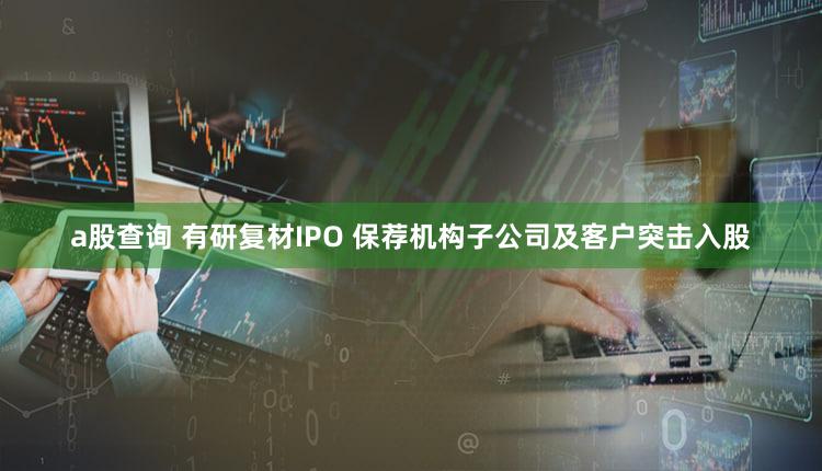 a股查询 有研复材IPO 保荐机构子公司及客户突击入股