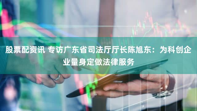 股票配资讯 专访广东省司法厅厅长陈旭东：为科创企业量身定做法律服务