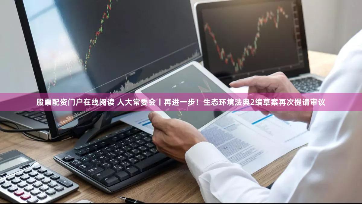 股票配资门户在线阅读 人大常委会丨再进一步!生态环境法典2编草案再次提请审议