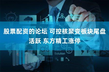 股票配资的论坛 可控核聚变板块尾盘活跃 东方精工涨停