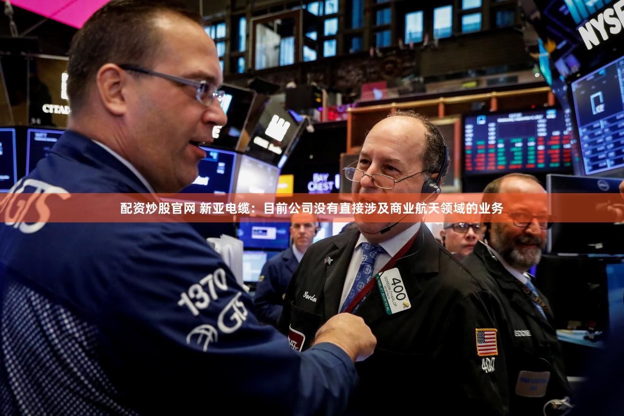配资炒股官网 新亚电缆：目前公司没有直接涉及商业航天领域的业务