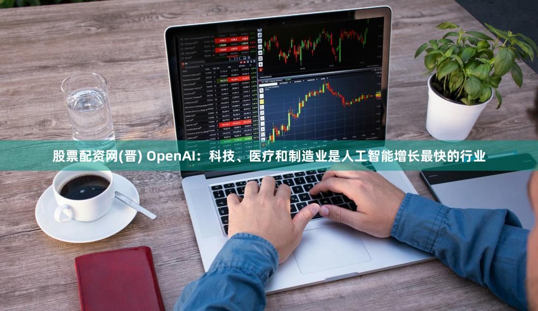 股票配资网(晋) OpenAI：科技、医疗和制造业是人工智能增长最快的行业