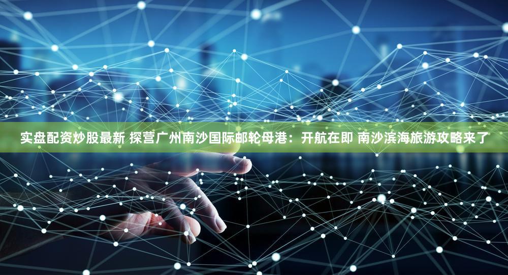 实盘配资炒股最新 探营广州南沙国际邮轮母港：开航在即 南沙滨海旅游攻略来了