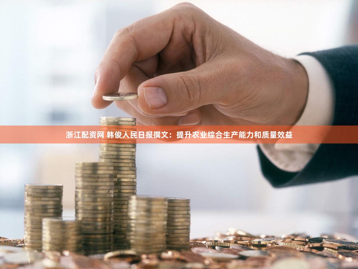 浙江配资网 韩俊人民日报撰文：提升农业综合生产能力和质量效益