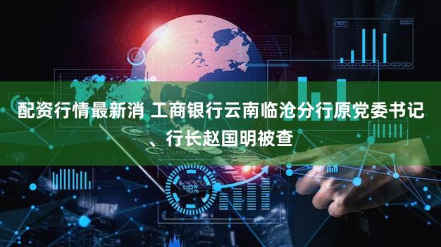 配资行情最新消 工商银行云南临沧分行原党委书记、行长赵国明被查