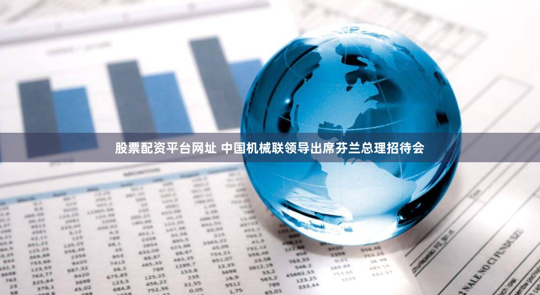 股票配资平台网址 中国机械联领导出席芬兰总理招待会