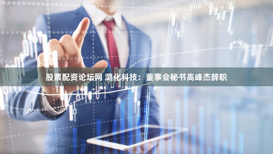股票配资论坛网 潞化科技：董事会秘书高峰杰辞职