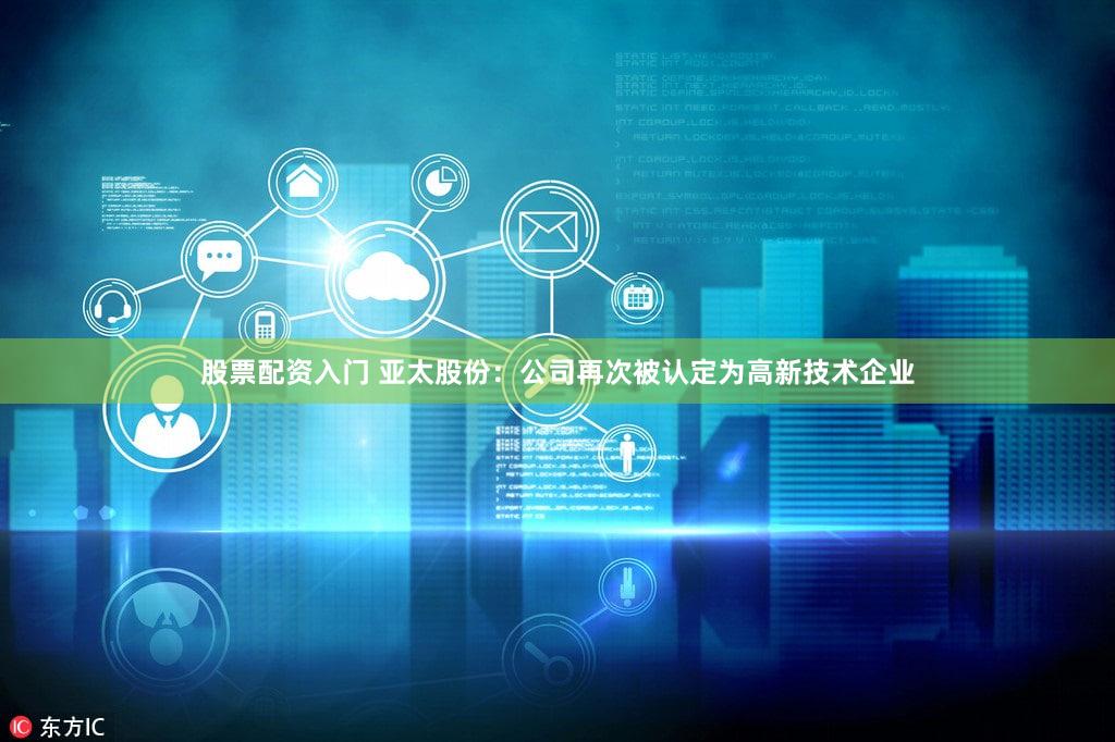 股票配资入门 亚太股份：公司再次被认定为高新技术企业