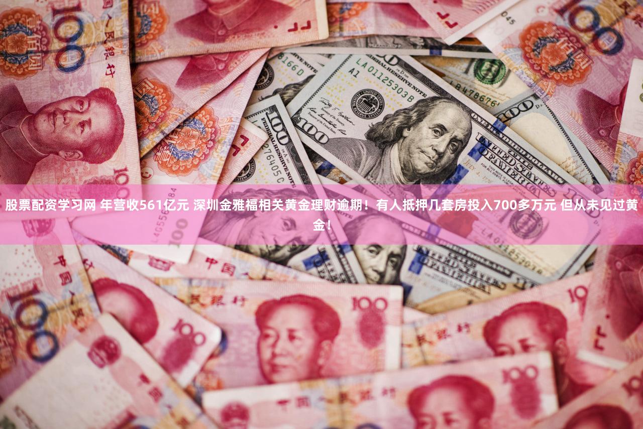 股票配资学习网 年营收561亿元 深圳金雅福相关黄金理财逾期！有人抵押几套房投入700多万元 但从未见过黄金！