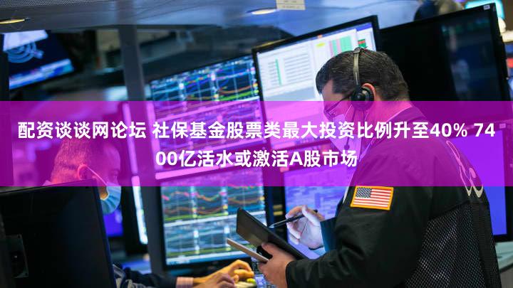 配资谈谈网论坛 社保基金股票类最大投资比例升至40% 7400亿活水或激活A股市场