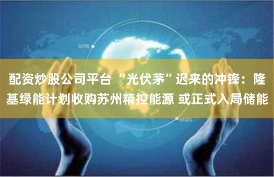 配资炒股公司平台 “光伏茅”迟来的冲锋：隆基绿能计划收购苏州精控能源 或正式入局储能