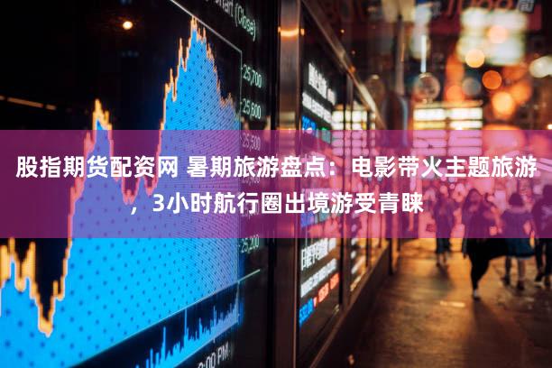 股指期货配资网 暑期旅游盘点：电影带火主题旅游，3小时航行圈出境游受青睐